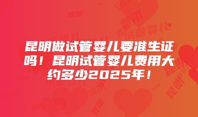 昆明做试管婴儿要准生证吗!昆明试管婴儿费用大约多少2025年!