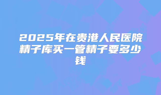 2025年在贵港人民医院精子库买一管精子要多少钱