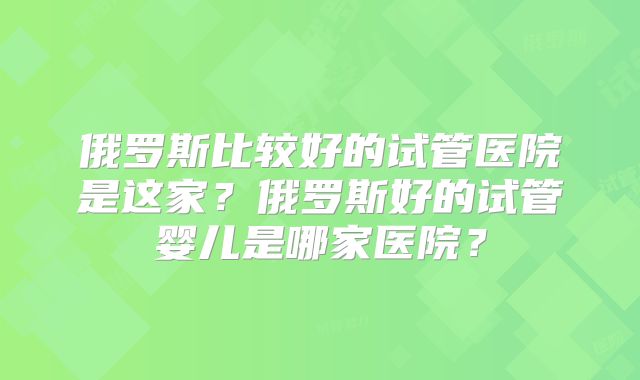 俄罗斯比较好的试管医院是这家？俄罗斯好的试管婴儿是哪家医院？