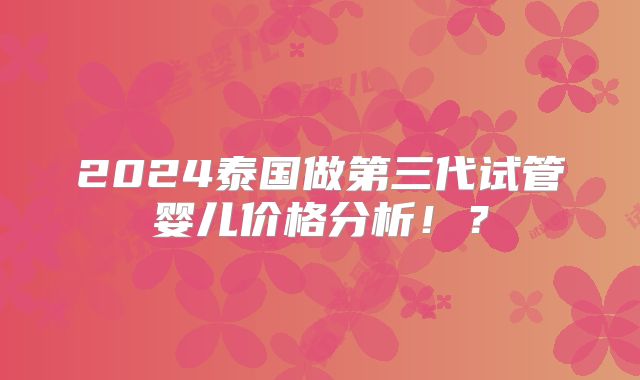 2024泰国做第三代试管婴儿价格分析!?