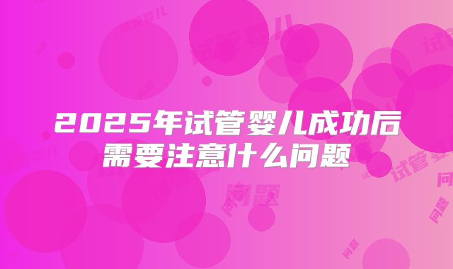 2025年试管婴儿成功后需要注意什么问题
