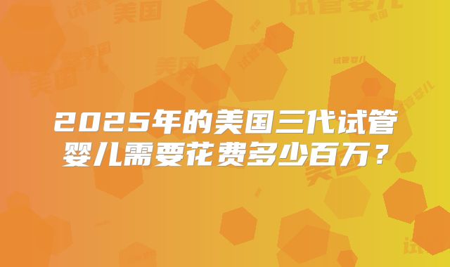 2025年的美国三代试管婴儿需要花费多少百万？