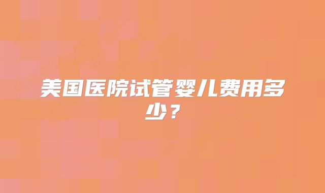 美国医院试管婴儿费用多少？