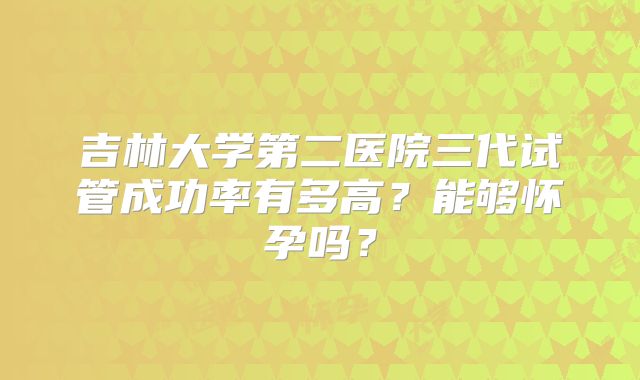 吉林大学第二医院三代试管成功率有多高？能够怀孕吗？