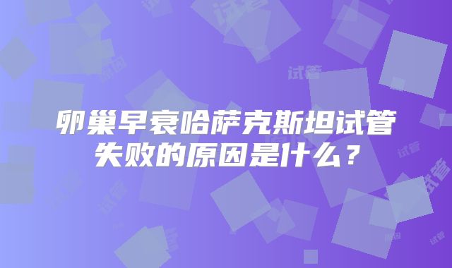 卵巢早衰哈萨克斯坦试管失败的原因是什么？