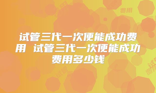 试管三代一次便能成功费用 试管三代一次便能成功费用多少钱