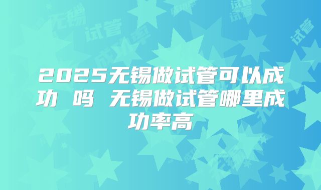 2025无锡做试管可以成功 吗 无锡做试管哪里成功率高