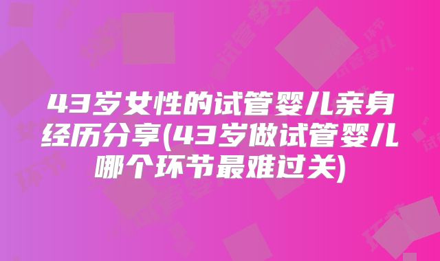 43岁女性的试管婴儿亲身经历分享(43岁做试管婴儿哪个环节最难过关)