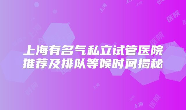 上海有名气私立试管医院推荐及排队等候时间揭秘