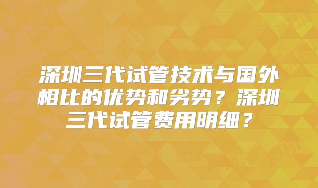 深圳三代试管技术与国外相比的优势和劣势？深圳三代试管费用明细？