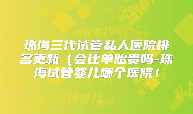 珠海三代试管私人医院排名更新（会比单胎贵吗-珠海试管婴儿哪个医院！