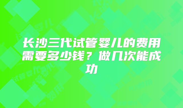 长沙三代试管婴儿的费用需要多少钱?做几次能成功