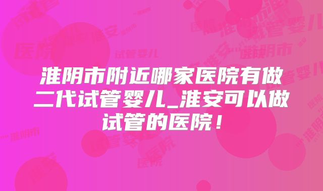 淮阴市附近哪家医院有做二代试管婴儿_淮安可以做试管的医院！