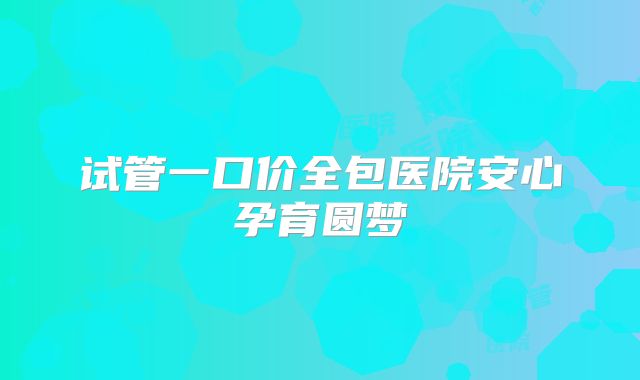 试管一口价全包医院安心孕育圆梦