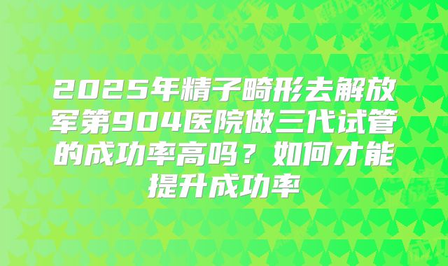 2025年精子畸形去解放军第904医院做三代试管的成功率高吗？如何才能提升成功率