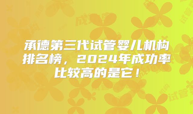 承德第三代试管婴儿机构排名榜，2024年成功率比较高的是它！