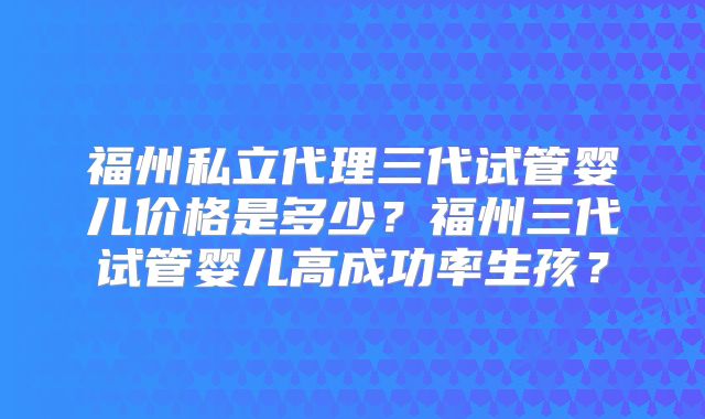 福州私立代理三代试管婴儿价格是多少？福州三代试管婴儿高成功率生孩？