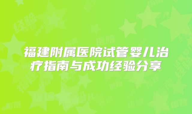 福建附属医院试管婴儿治疗指南与成功经验分享
