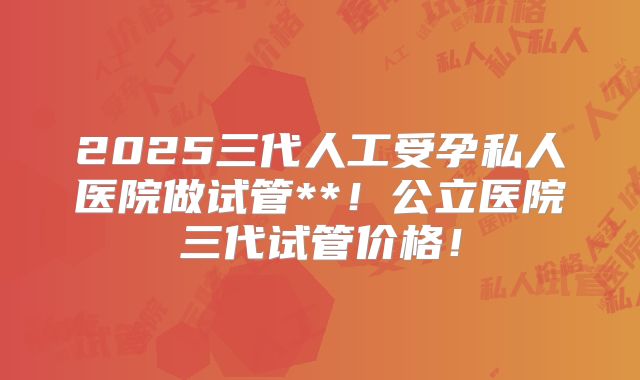 2025三代人工受孕私人医院做试管**！公立医院三代试管价格！