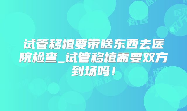 试管移植要带啥东西去医院检查_试管移植需要双方到场吗！