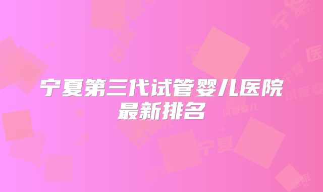 宁夏第三代试管婴儿医院最新排名