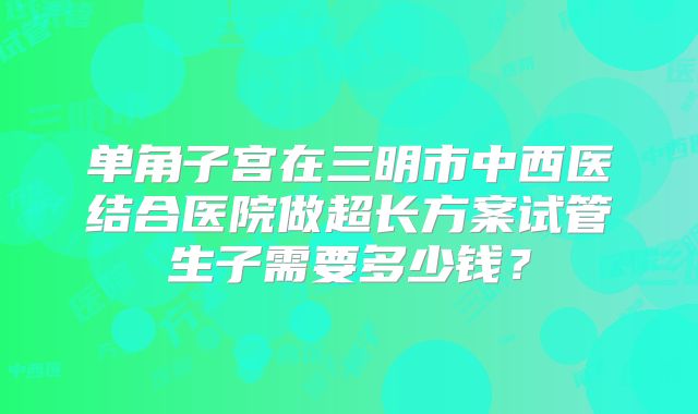 单角子宫在三明市中西医结合医院做超长方案试管生子需要多少钱?
