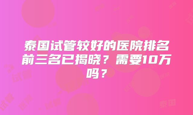 泰国试管较好的医院排名前三名已揭晓？需要10万吗？