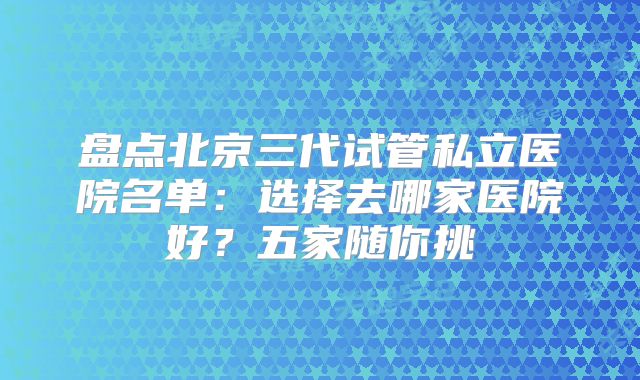 盘点北京三代试管私立医院名单：选择去哪家医院好？五家随你挑
