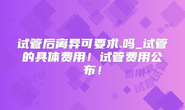 试管后离异可要求.吗_试管的具体费用！试管费用公布！