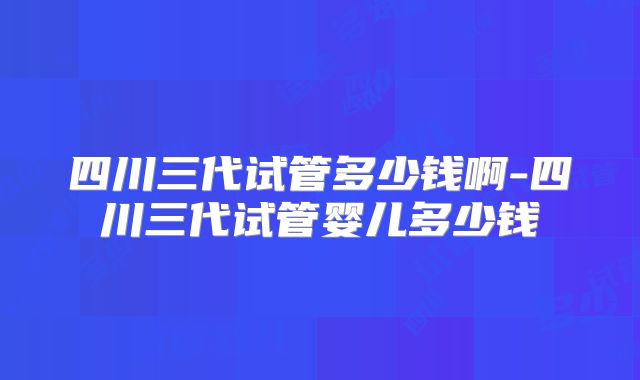 四川三代试管多少钱啊-四川三代试管婴儿多少钱
