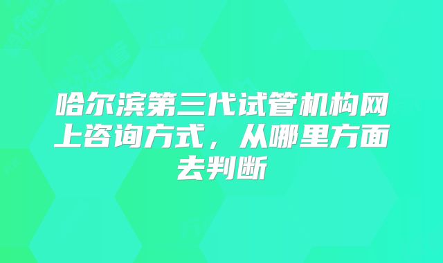 哈尔滨第三代试管机构网上咨询方式，从哪里方面去判断