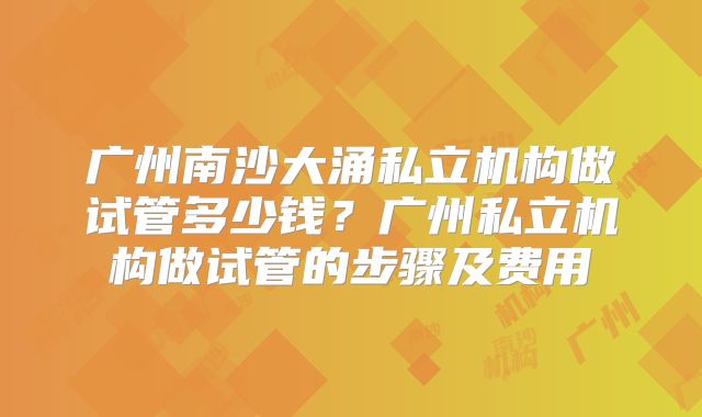 广州南沙大涌私立机构做试管多少钱？广州私立机构做试管的步骤及费用