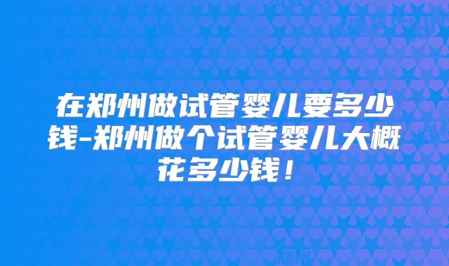 在郑州做试管婴儿要多少钱-郑州做个试管婴儿大概花多少钱！