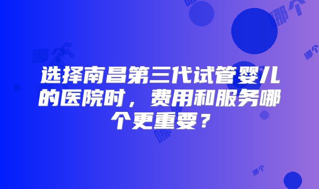 选择南昌第三代试管婴儿的医院时，费用和服务哪个更重要？