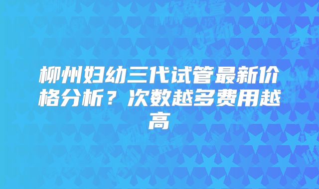 柳州妇幼三代试管最新价格分析？次数越多费用越高