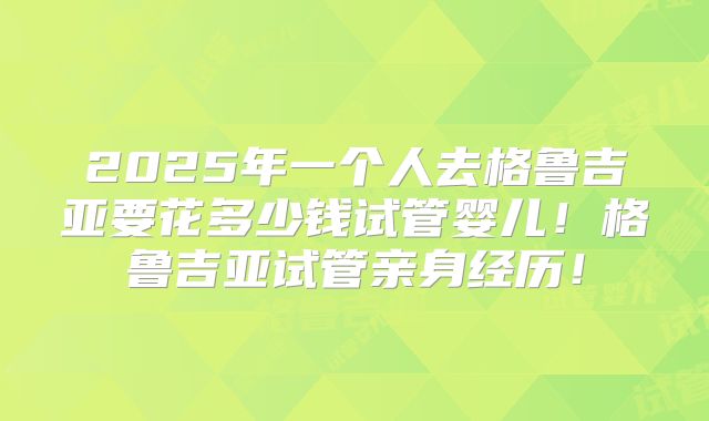 2025年一个人去格鲁吉亚要花多少钱试管婴儿！格鲁吉亚试管亲身经历！