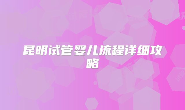 昆明试管婴儿流程详细攻略