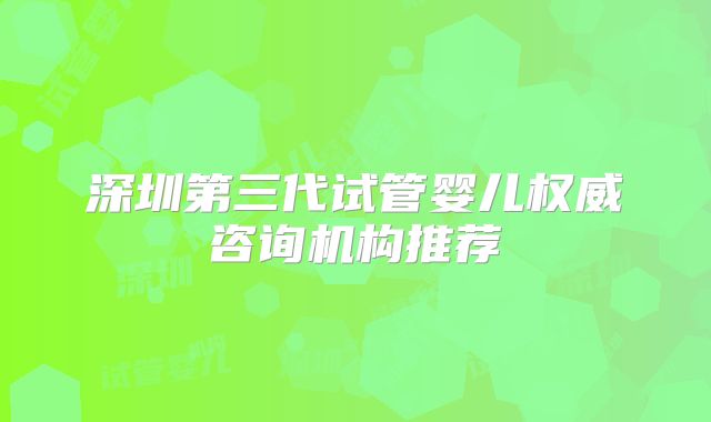 深圳第三代试管婴儿权威咨询机构推荐