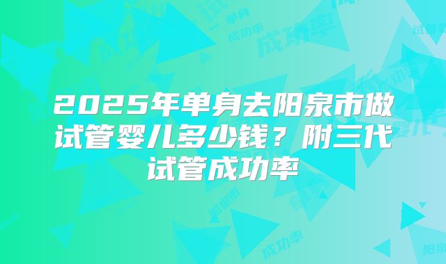 2025年单身去阳泉市做试管婴儿多少钱？附三代试管成功率