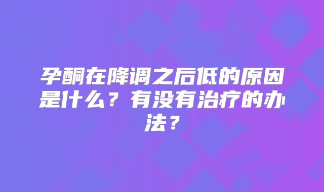 孕酮在降调之后低的原因是什么?有没有治疗的办法?