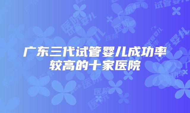 广东三代试管婴儿成功率较高的十家医院