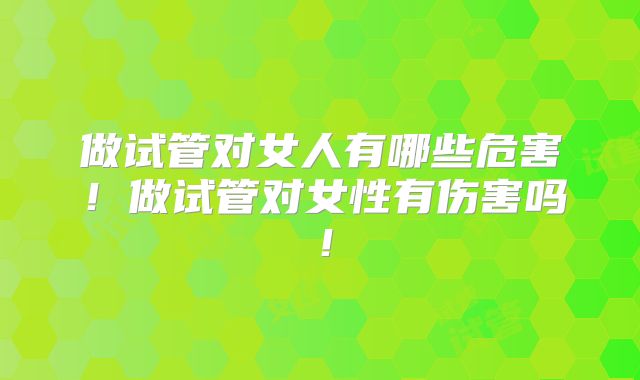 做试管对女人有哪些危害！做试管对女性有伤害吗！