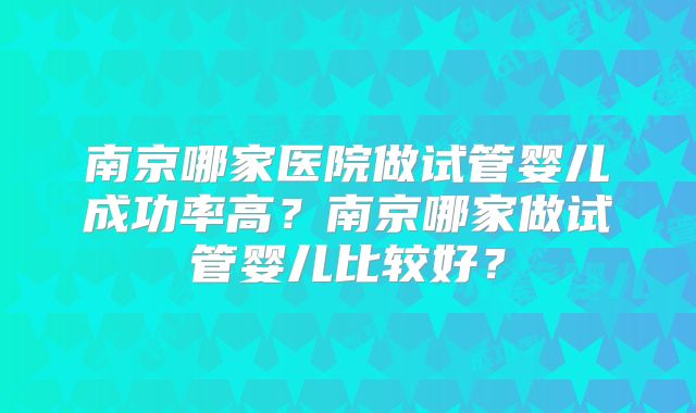 南京哪家医院做试管婴儿成功率高？南京哪家做试管婴儿比较好？