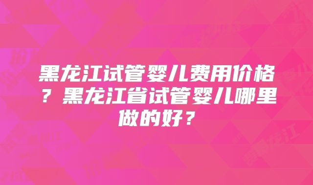 黑龙江试管婴儿费用价格?黑龙江省试管婴儿哪里做的好?