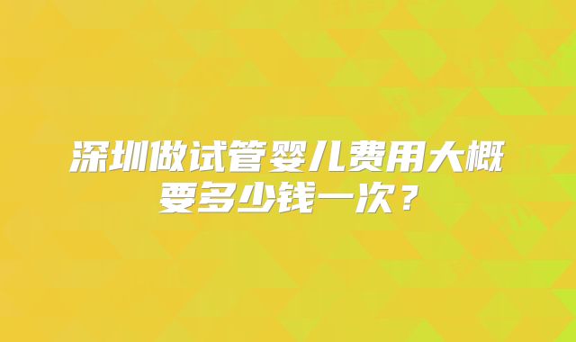 深圳做试管婴儿费用大概要多少钱一次？