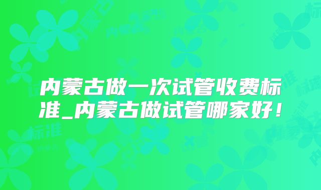 内蒙古做一次试管收费标准_内蒙古做试管哪家好!
