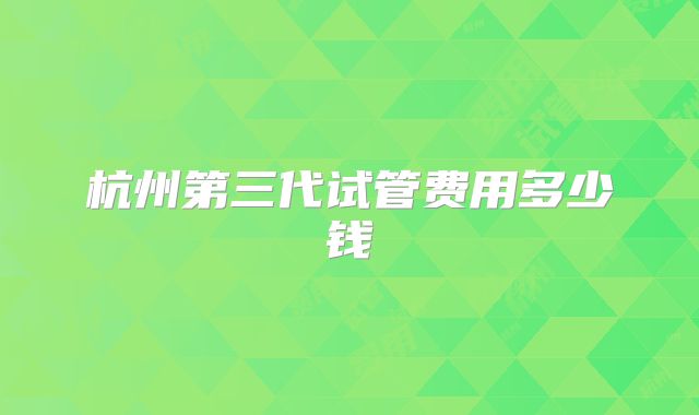 杭州第三代试管费用多少钱