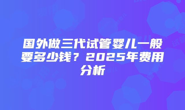 国外做三代试管婴儿一般要多少钱？2025年费用分析