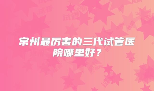 常州最厉害的三代试管医院哪里好?