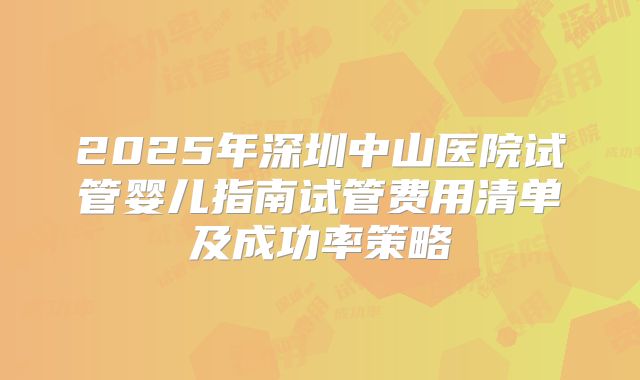 2025年深圳中山医院试管婴儿指南试管费用清单及成功率策略